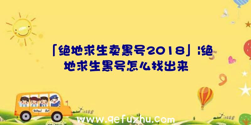 「绝地求生卖黑号2018」|绝地求生黑号怎么找出来